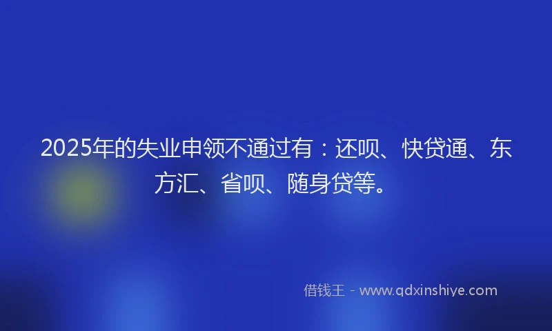 2025年的失业申领不通过有：还呗、快贷通、东方汇、省呗、随身贷等。