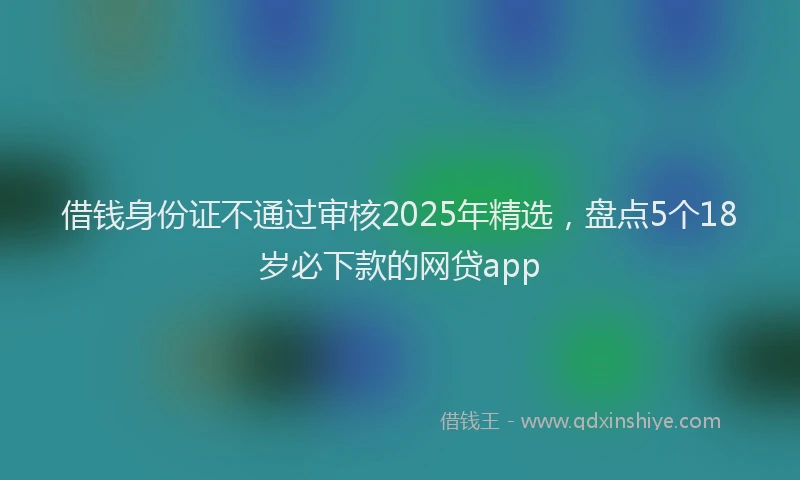借钱身份证不通过审核2025年精选，盘点5个18岁必下款的网贷app