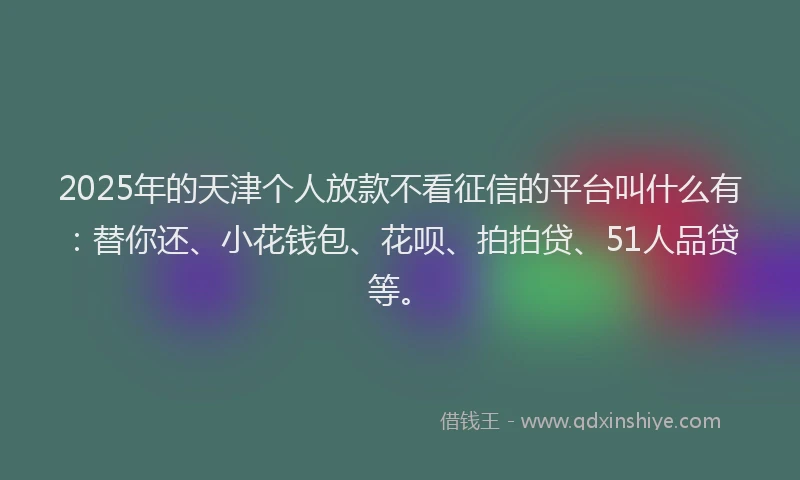 2025年的天津个人放款不看征信的平台叫什么有：替你还、小花钱包、花呗、拍拍贷、51人品贷等。