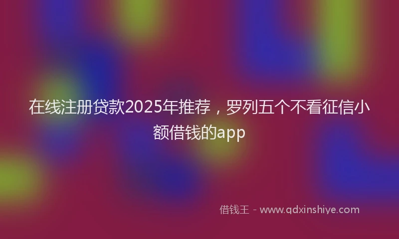 在线注册贷款2025年推荐，罗列五个不看征信小额借钱的app