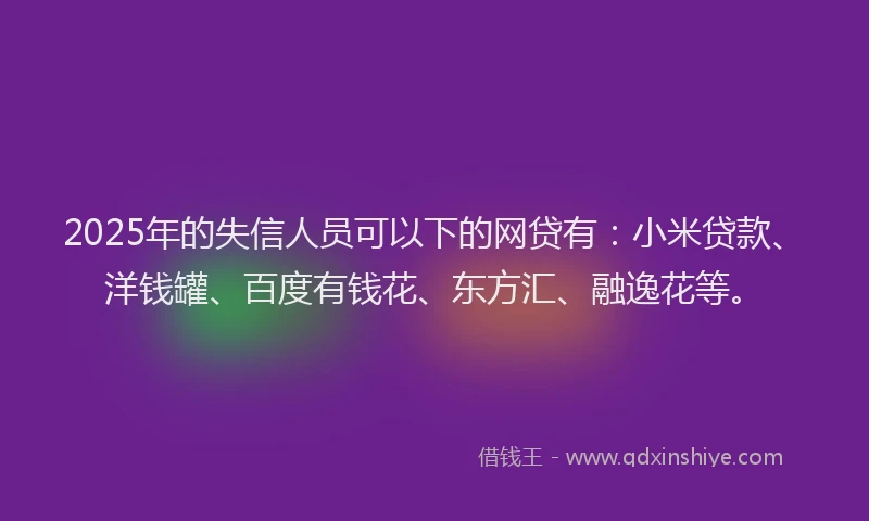 2025年的失信人员可以下的网贷有：小米贷款、洋钱罐、百度有钱花、东方汇、融逸花等。