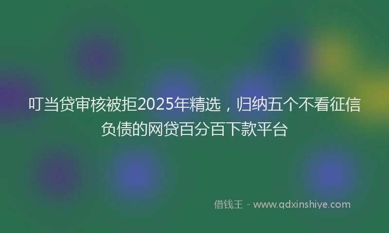 叮当贷审核被拒2025年精选，归纳五个不看征信负债的网贷百分百下款平台