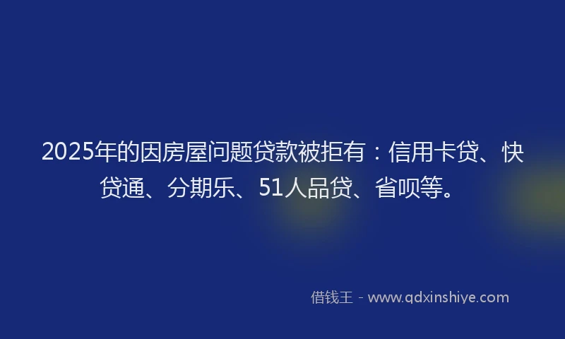 2025年的因房屋问题贷款被拒有：信用卡贷、快贷通、分期乐、51人品贷、省呗等。