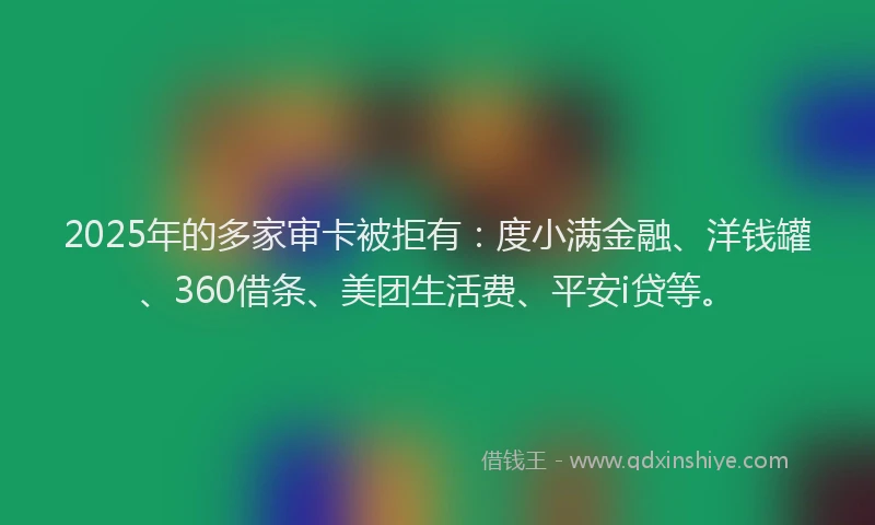 2025年的多家审卡被拒有：度小满金融、洋钱罐、360借条、美团生活费、平安i贷等。