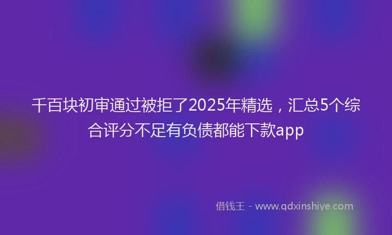 千百块初审通过被拒了2025年精选，汇总5个综合评分不足有负债都能下款app