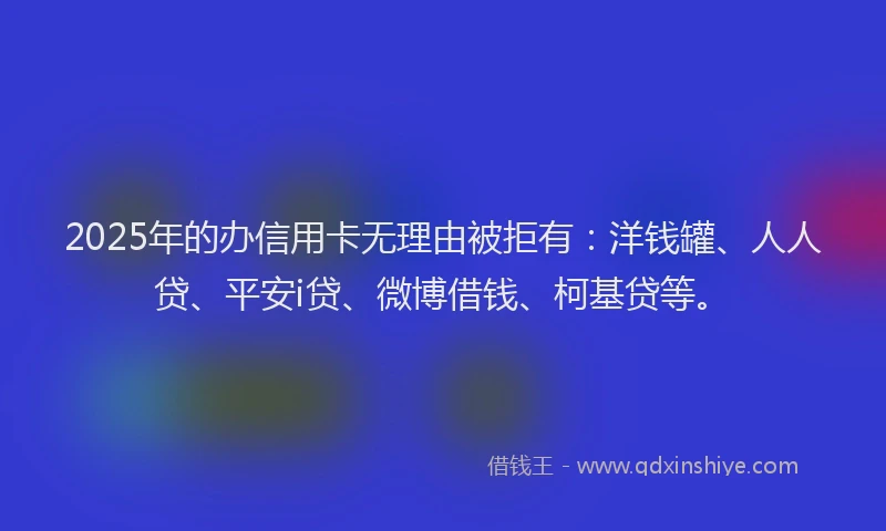 2025年的办信用卡无理由被拒有：洋钱罐、人人贷、平安i贷、微博借钱、柯基贷等。