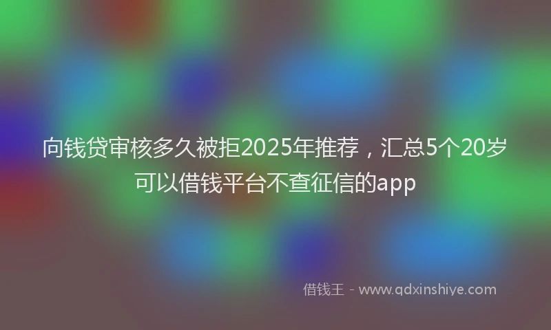向钱贷审核多久被拒2025年推荐，汇总5个20岁可以借钱平台不查征信的app