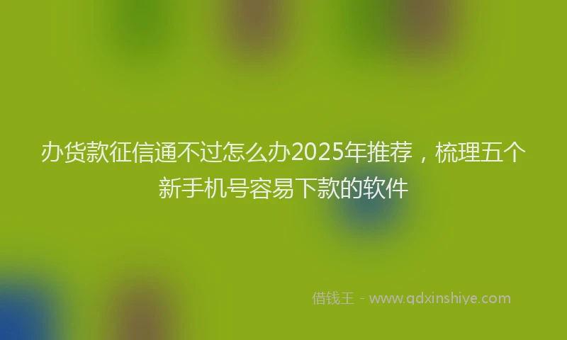 办货款征信通不过怎么办2025年推荐，梳理五个新手机号容易下款的软件