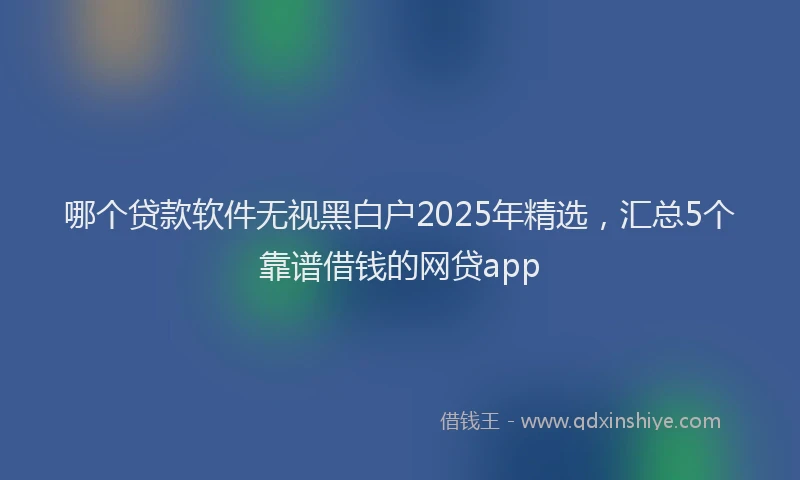 哪个贷款软件无视黑白户2025年精选，汇总5个靠谱借钱的网贷app