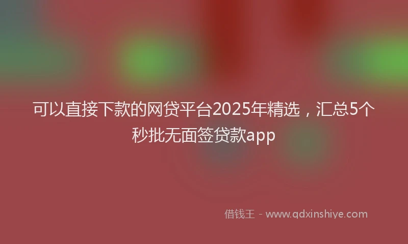 可以直接下款的网贷平台2025年精选，汇总5个秒批无面签贷款app
