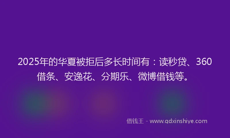 2025年的华夏被拒后多长时间有：读秒贷、360借条、安逸花、分期乐、微博借钱等。