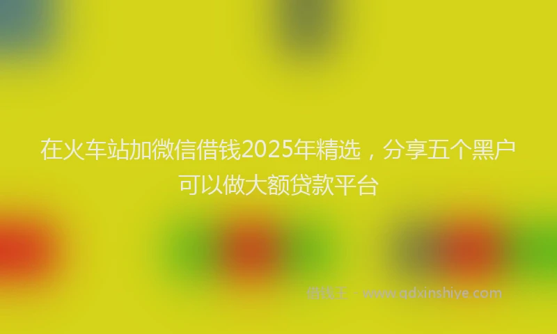 在火车站加微信借钱2025年精选，分享五个黑户可以做大额贷款平台