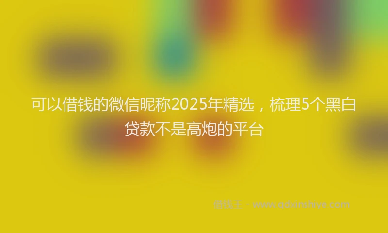 可以借钱的微信昵称2025年精选，梳理5个黑白贷款不是高炮的平台