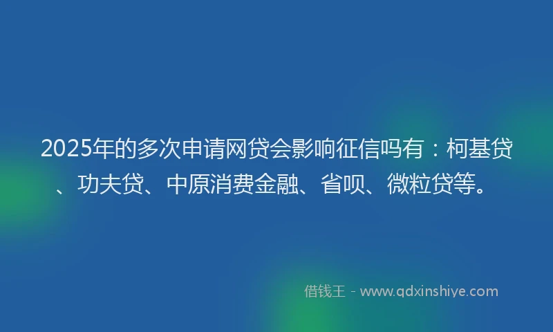2025年的多次申请网贷会影响征信吗有：柯基贷、功夫贷、中原消费金融、省呗、微粒贷等。
