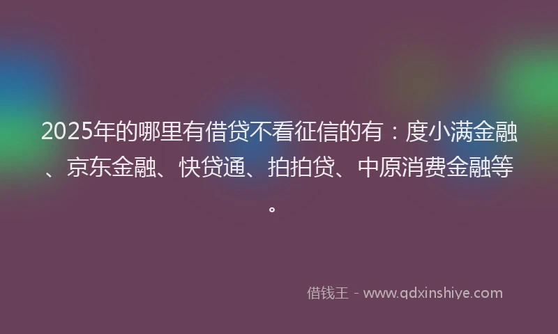 2025年的哪里有借贷不看征信的有：度小满金融、京东金融、快贷通、拍拍贷、中原消费金融等。