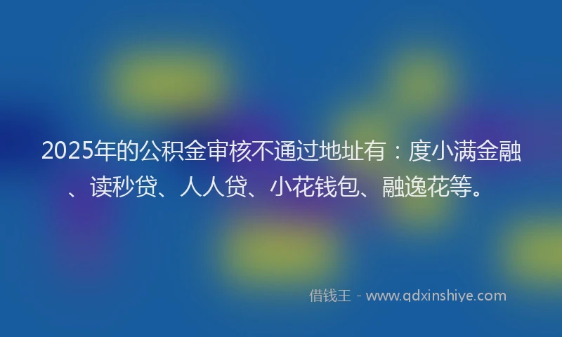 2025年的公积金审核不通过地址有：度小满金融、读秒贷、人人贷、小花钱包、融逸花等。
