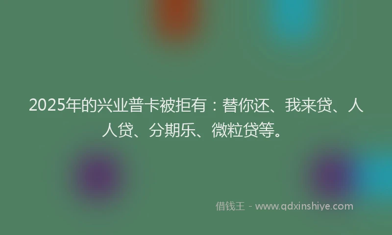 2025年的兴业普卡被拒有：替你还、我来贷、人人贷、分期乐、微粒贷等。