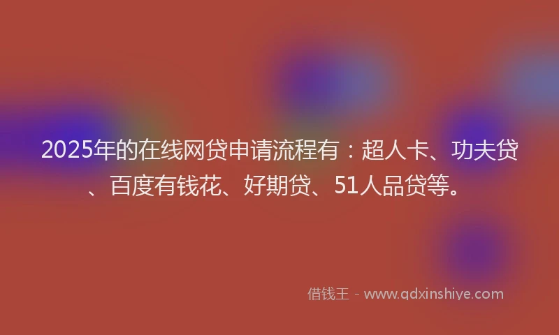 2025年的在线网贷申请流程有：超人卡、功夫贷、百度有钱花、好期贷、51人品贷等。