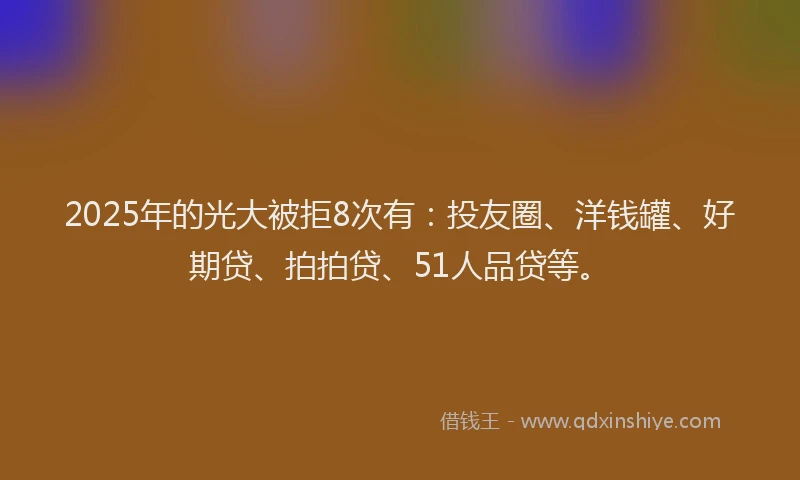 2025年的光大被拒8次有：投友圈、洋钱罐、好期贷、拍拍贷、51人品贷等。