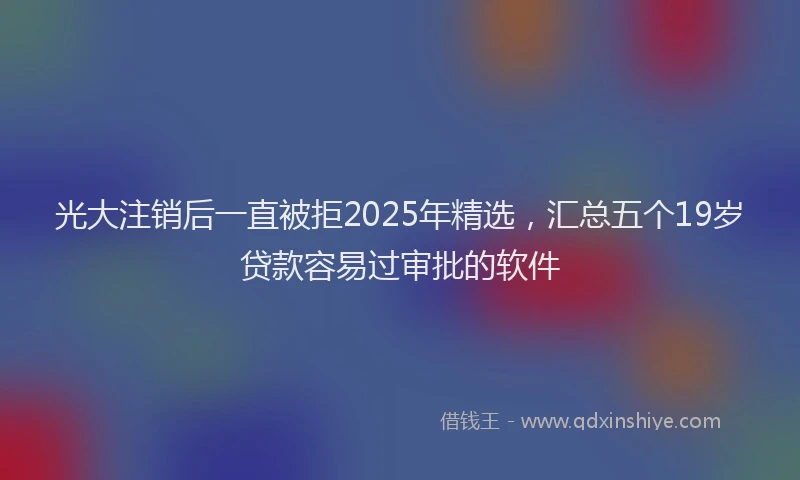 光大注销后一直被拒2025年精选，汇总五个19岁贷款容易过审批的软件