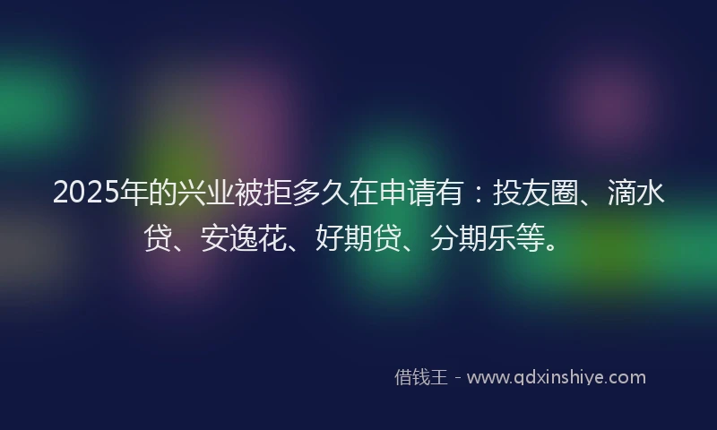 2025年的兴业被拒多久在申请有：投友圈、滴水贷、安逸花、好期贷、分期乐等。
