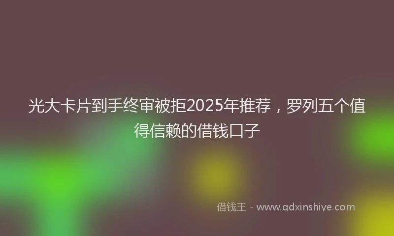 光大卡片到手终审被拒2025年推荐，罗列五个值得信赖的借钱口子