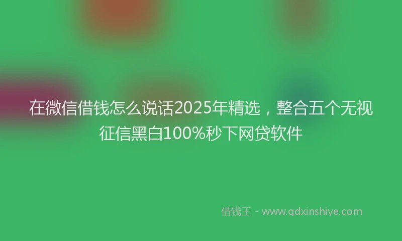 在微信借钱怎么说话2025年精选，整合五个无视征信黑白100%秒下网贷软件