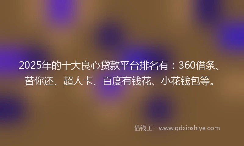 2025年的十大良心贷款平台排名有：360借条、替你还、超人卡、百度有钱花、小花钱包等。