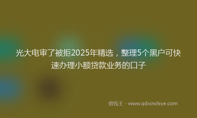 光大电审了被拒2025年精选，整理5个黑户可快速办理小额贷款业务的口子