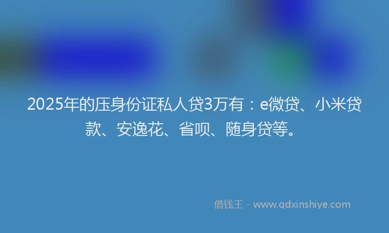 2025年的压身份证私人贷3万有：e微贷、小米贷款、安逸花、省呗、随身贷等。