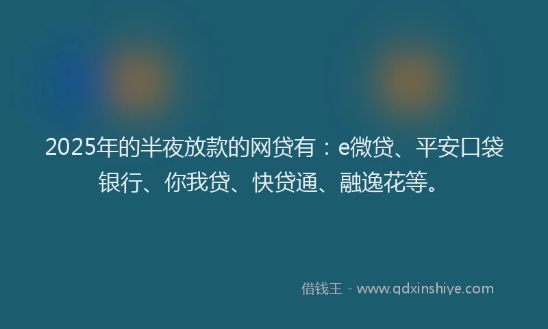 2025年的半夜放款的网贷有：e微贷、平安口袋银行、你我贷、快贷通、融逸花等。