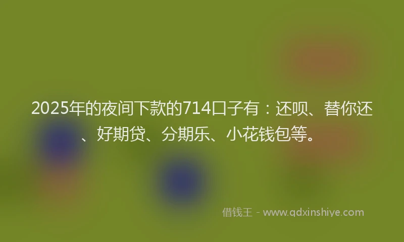 2025年的夜间下款的714口子有：还呗、替你还、好期贷、分期乐、小花钱包等。