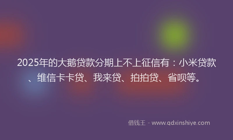 2025年的大鹅贷款分期上不上征信有：小米贷款、维信卡卡贷、我来贷、拍拍贷、省呗等。