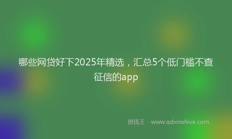 哪些网贷好下2025年精选，汇总5个低门槛不查征信的app