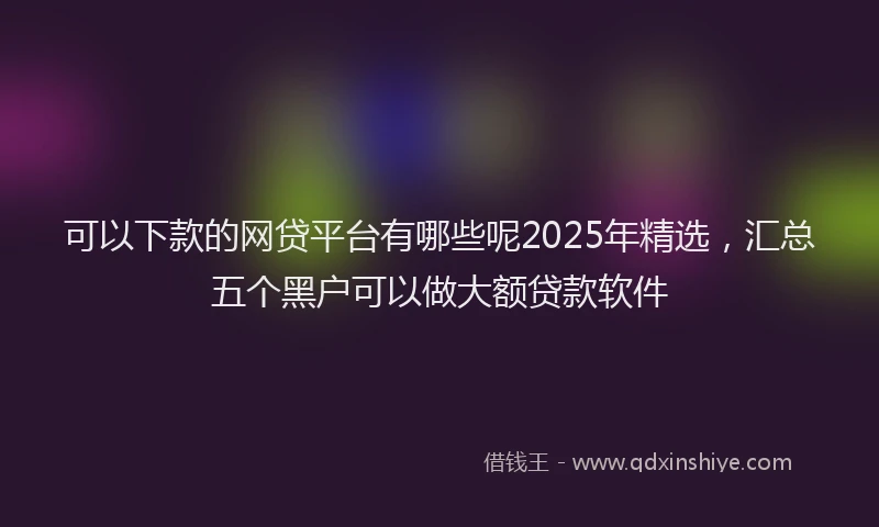可以下款的网贷平台有哪些呢2025年精选，汇总五个黑户可以做大额贷款软件