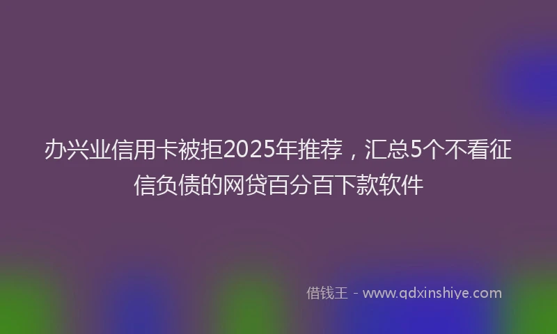 办兴业信用卡被拒2025年推荐，汇总5个不看征信负债的网贷百分百下款软件
