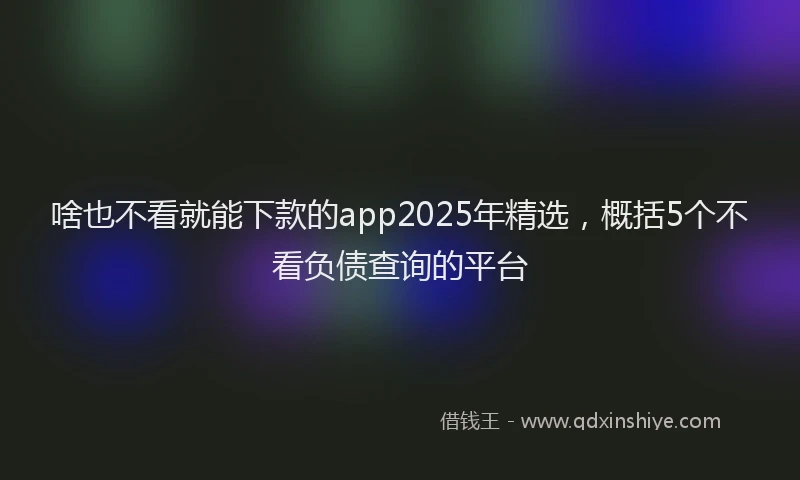 啥也不看就能下款的app2025年精选，概括5个不看负债查询的平台
