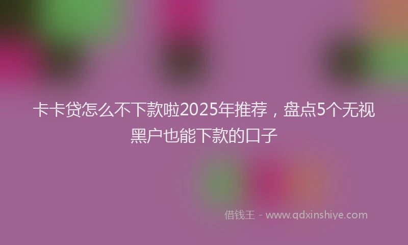 卡卡贷怎么不下款啦2025年推荐，盘点5个无视黑户也能下款的口子