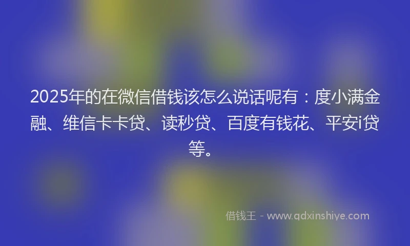 2025年的在微信借钱该怎么说话呢有：度小满金融、维信卡卡贷、读秒贷、百度有钱花、平安i贷等。
