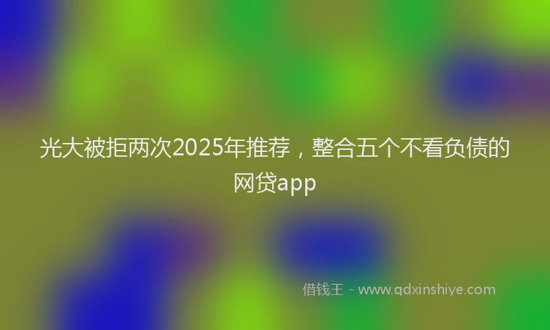 光大被拒两次2025年推荐，整合五个不看负债的网贷app