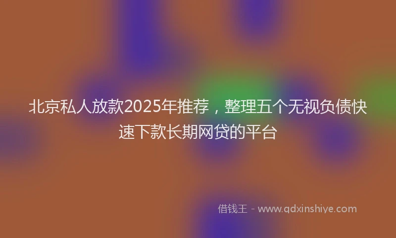 北京私人放款2025年推荐，整理五个无视负债快速下款长期网贷的平台