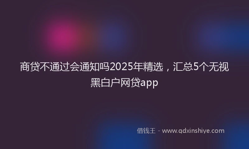 商贷不通过会通知吗2025年精选，汇总5个无视黑白户网贷app