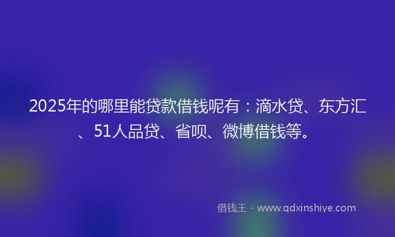 2025年的哪里能贷款借钱呢有：滴水贷、东方汇、51人品贷、省呗、微博借钱等。
