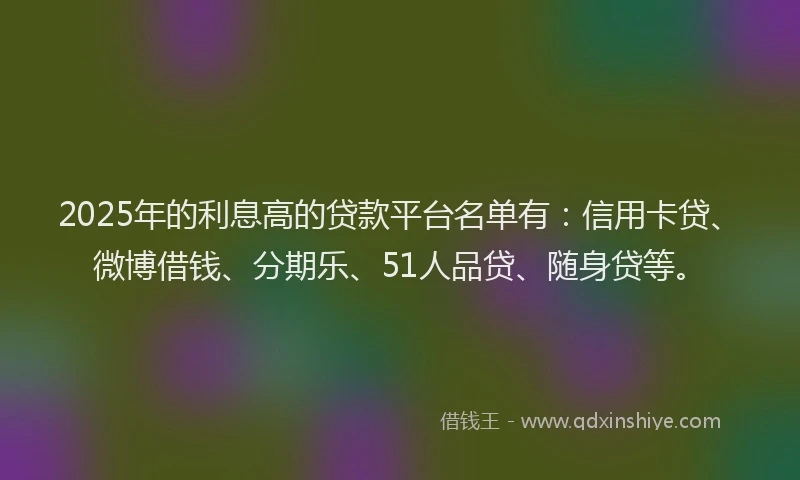 2025年的利息高的贷款平台名单有：信用卡贷、微博借钱、分期乐、51人品贷、随身贷等。