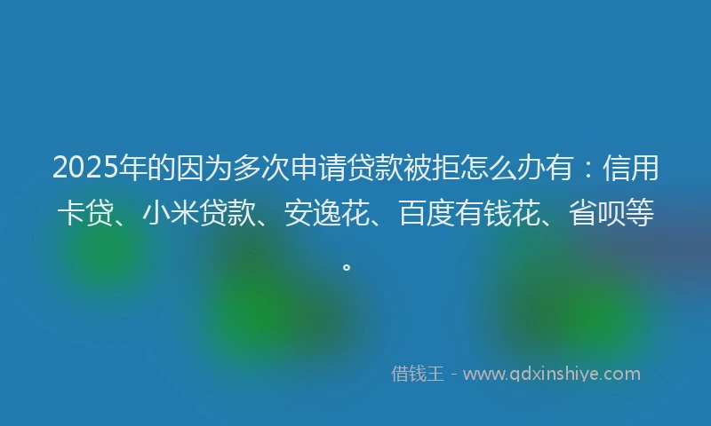 2025年的因为多次申请贷款被拒怎么办有：信用卡贷、小米贷款、安逸花、百度有钱花、省呗等。