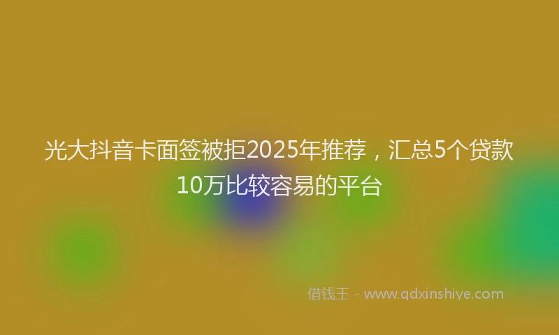 光大抖音卡面签被拒2025年推荐，汇总5个贷款10万比较容易的平台