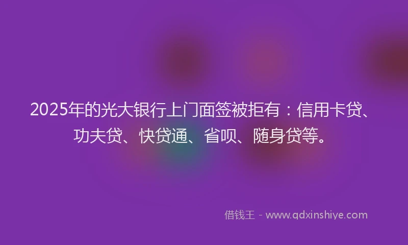 2025年的光大银行上门面签被拒有：信用卡贷、功夫贷、快贷通、省呗、随身贷等。