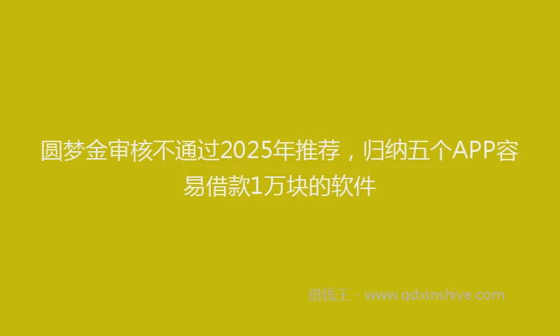 圆梦金审核不通过2025年推荐，归纳五个APP容易借款1万块的软件