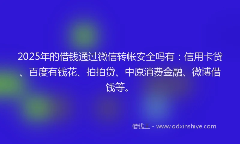 2025年的借钱通过微信转帐安全吗有：信用卡贷、百度有钱花、拍拍贷、中原消费金融、微博借钱等。
