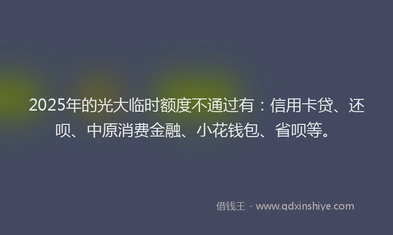 2025年的光大临时额度不通过有：信用卡贷、还呗、中原消费金融、小花钱包、省呗等。
